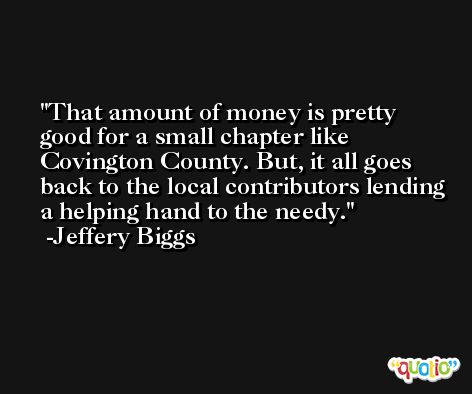That amount of money is pretty good for a small chapter like Covington County. But, it all goes back to the local contributors lending a helping hand to the needy. -Jeffery Biggs