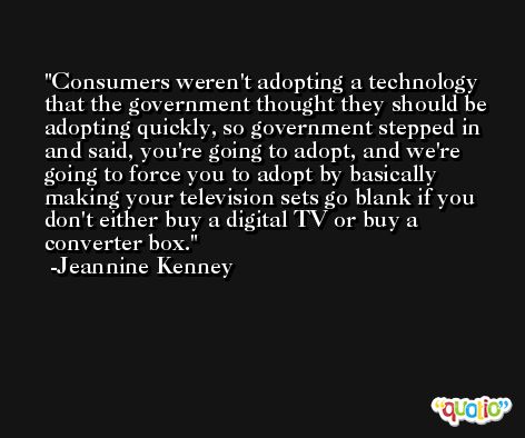 Consumers weren't adopting a technology that the government thought they should be adopting quickly, so government stepped in and said, you're going to adopt, and we're going to force you to adopt by basically making your television sets go blank if you don't either buy a digital TV or buy a converter box. -Jeannine Kenney