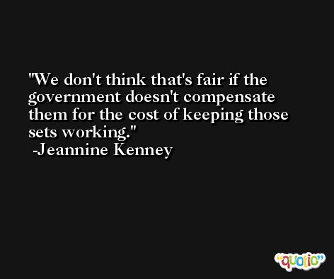We don't think that's fair if the government doesn't compensate them for the cost of keeping those sets working. -Jeannine Kenney