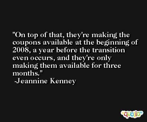 On top of that, they're making the coupons available at the beginning of 2008, a year before the transition even occurs, and they're only making them available for three months. -Jeannine Kenney