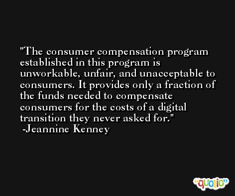 The consumer compensation program established in this program is unworkable, unfair, and unacceptable to consumers. It provides only a fraction of the funds needed to compensate consumers for the costs of a digital transition they never asked for. -Jeannine Kenney