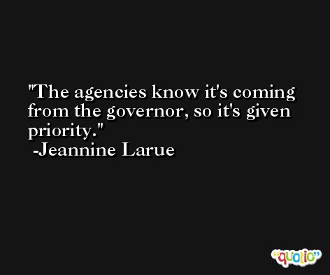 The agencies know it's coming from the governor, so it's given priority. -Jeannine Larue