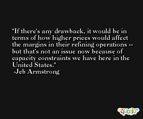 If there's any drawback, it would be in terms of how higher prices would affect the margins in their refining operations -- but that's not an issue now because of capacity constraints we have here in the United States. -Jeb Armstrong