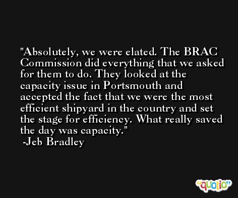 Absolutely, we were elated. The BRAC Commission did everything that we asked for them to do. They looked at the capacity issue in Portsmouth and accepted the fact that we were the most efficient shipyard in the country and set the stage for efficiency. What really saved the day was capacity. -Jeb Bradley
