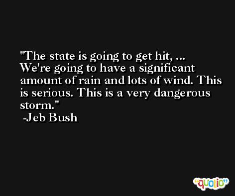 The state is going to get hit, ... We're going to have a significant amount of rain and lots of wind. This is serious. This is a very dangerous storm. -Jeb Bush