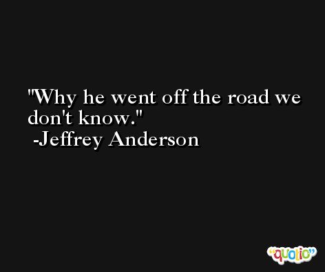 Why he went off the road we don't know. -Jeffrey Anderson