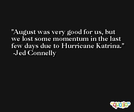 August was very good for us, but we lost some momentum in the last few days due to Hurricane Katrina. -Jed Connelly