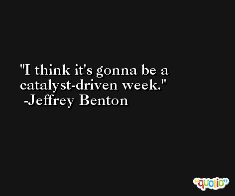 I think it's gonna be a catalyst-driven week. -Jeffrey Benton