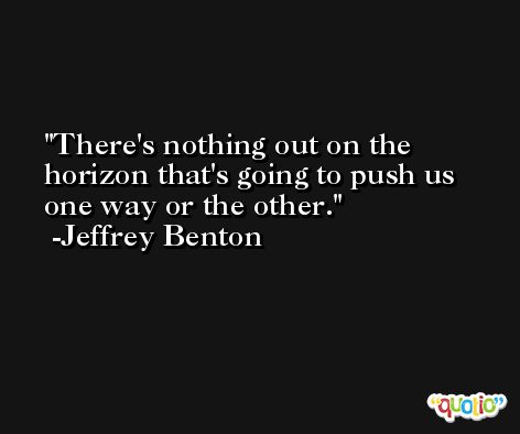 There's nothing out on the horizon that's going to push us one way or the other. -Jeffrey Benton