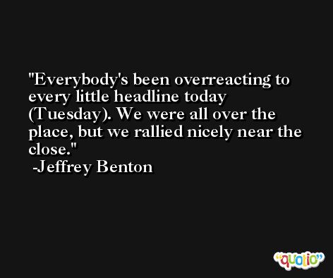 Everybody's been overreacting to every little headline today (Tuesday). We were all over the place, but we rallied nicely near the close. -Jeffrey Benton