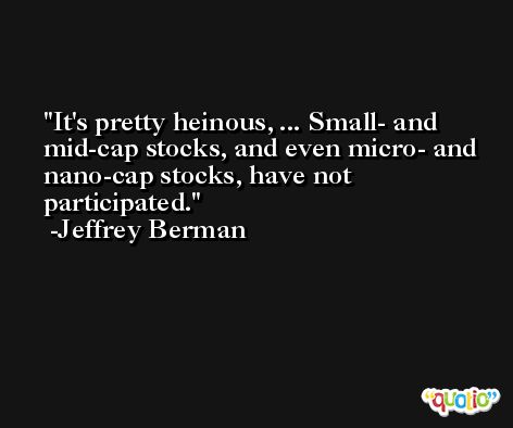 It's pretty heinous, ... Small- and mid-cap stocks, and even micro- and nano-cap stocks, have not participated. -Jeffrey Berman