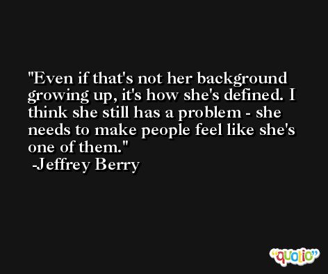 Even if that's not her background growing up, it's how she's defined. I think she still has a problem - she needs to make people feel like she's one of them. -Jeffrey Berry