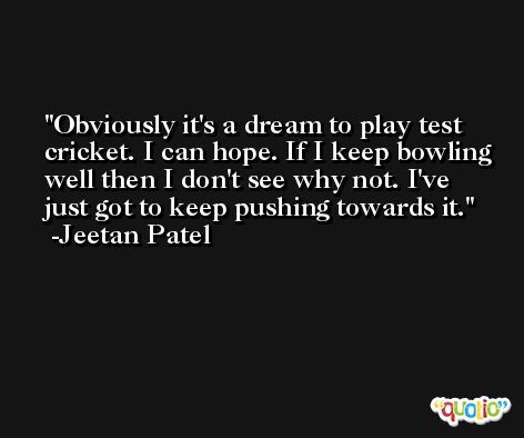 Obviously it's a dream to play test cricket. I can hope. If I keep bowling well then I don't see why not. I've just got to keep pushing towards it. -Jeetan Patel