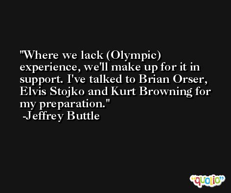 Where we lack (Olympic) experience, we'll make up for it in support. I've talked to Brian Orser, Elvis Stojko and Kurt Browning for my preparation. -Jeffrey Buttle
