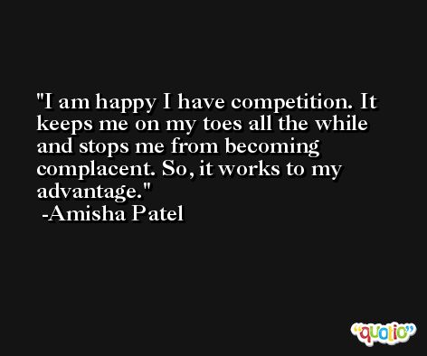 I am happy I have competition. It keeps me on my toes all the while and stops me from becoming complacent. So, it works to my advantage. -Amisha Patel