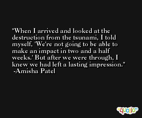 When I arrived and looked at the destruction from the tsunami, I told myself, 'We're not going to be able to make an impact in two and a half weeks.' But after we were through, I knew we had left a lasting impression. -Amisha Patel
