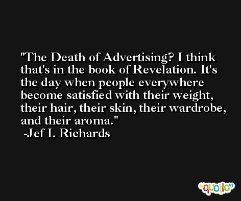The Death of Advertising? I think that's in the book of Revelation. It's the day when people everywhere become satisfied with their weight, their hair, their skin, their wardrobe, and their aroma. -Jef I. Richards