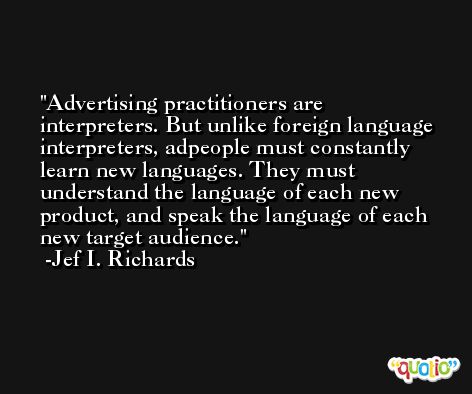 Advertising practitioners are interpreters. But unlike foreign language interpreters, adpeople must constantly learn new languages. They must understand the language of each new product, and speak the language of each new target audience. -Jef I. Richards