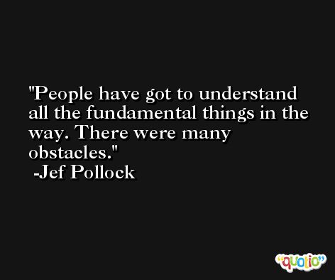 People have got to understand all the fundamental things in the way. There were many obstacles. -Jef Pollock
