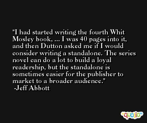 I had started writing the fourth Whit Mosley book, ... I was 40 pages into it, and then Dutton asked me if I would consider writing a standalone. The series novel can do a lot to build a loyal readership, but the standalone is sometimes easier for the publisher to market to a broader audience. -Jeff Abbott