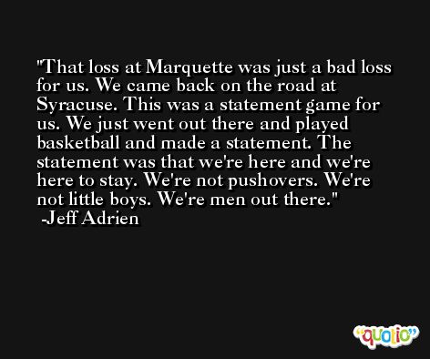 That loss at Marquette was just a bad loss for us. We came back on the road at Syracuse. This was a statement game for us. We just went out there and played basketball and made a statement. The statement was that we're here and we're here to stay. We're not pushovers. We're not little boys. We're men out there. -Jeff Adrien