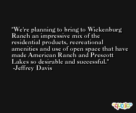 We're planning to bring to Wickenburg Ranch an impressive mix of the residential products, recreational amenities and use of open space that have made American Ranch and Prescott Lakes so desirable and successful. -Jeffrey Davis