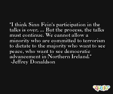I think Sinn Fein's participation in the talks is over, ... But the process, the talks must continue. We cannot allow a minority who are committed to terrorism to dictate to the majority who want to see peace, who want to see democratic advancement in Northern Ireland. -Jeffrey Donaldson