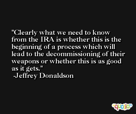 Clearly what we need to know from the IRA is whether this is the beginning of a process which will lead to the decommissioning of their weapons or whether this is as good as it gets. -Jeffrey Donaldson