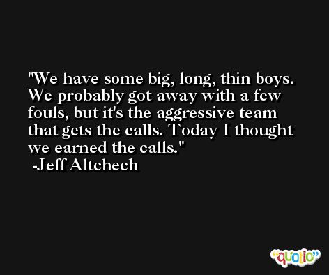 We have some big, long, thin boys. We probably got away with a few fouls, but it's the aggressive team that gets the calls. Today I thought we earned the calls. -Jeff Altchech