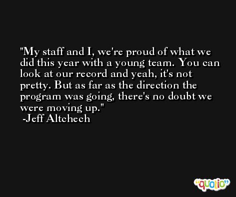 My staff and I, we're proud of what we did this year with a young team. You can look at our record and yeah, it's not pretty. But as far as the direction the program was going, there's no doubt we were moving up. -Jeff Altchech