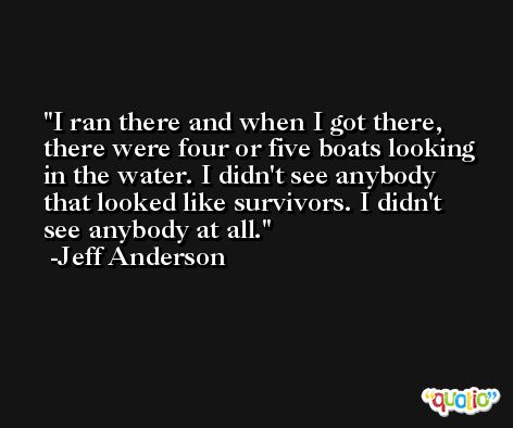 I ran there and when I got there, there were four or five boats looking in the water. I didn't see anybody that looked like survivors. I didn't see anybody at all. -Jeff Anderson