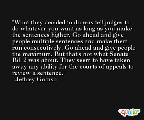 What they decided to do was tell judges to do whatever you want as long as you make the sentences higher. Go ahead and give people multiple sentences and make them run consecutively. Go ahead and give people the maximum. But that's not what Senate Bill 2 was about. They seem to have taken away any ability for the courts of appeals to review a sentence. -Jeffrey Gamso