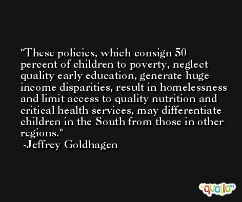 These policies, which consign 50 percent of children to poverty, neglect quality early education, generate huge income disparities, result in homelessness and limit access to quality nutrition and critical health services, may differentiate children in the South from those in other regions. -Jeffrey Goldhagen