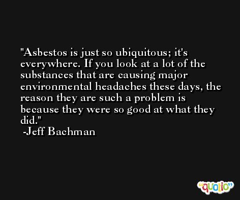 Asbestos is just so ubiquitous; it's everywhere. If you look at a lot of the substances that are causing major environmental headaches these days, the reason they are such a problem is because they were so good at what they did. -Jeff Bachman