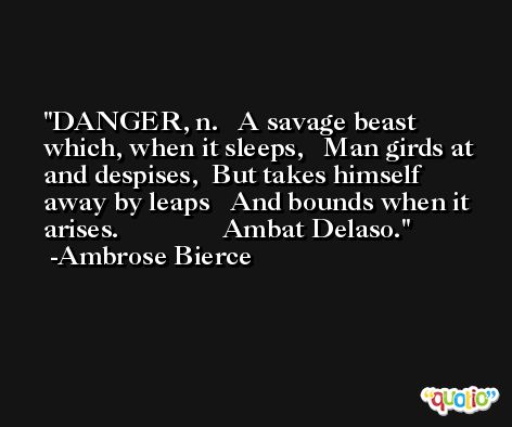DANGER, n.   A savage beast which, when it sleeps,   Man girds at and despises,  But takes himself away by leaps   And bounds when it arises.               Ambat Delaso. -Ambrose Bierce