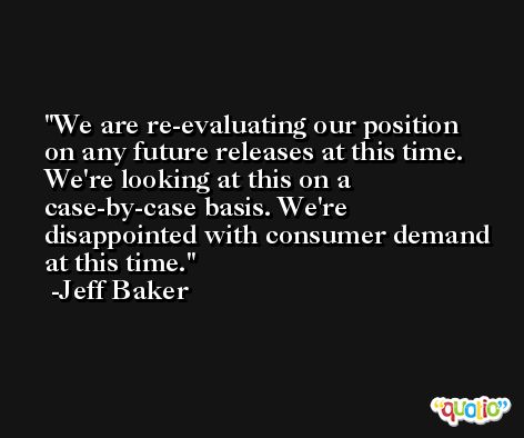 We are re-evaluating our position on any future releases at this time. We're looking at this on a case-by-case basis. We're disappointed with consumer demand at this time. -Jeff Baker