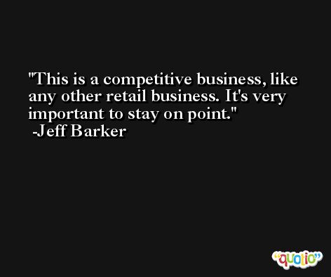 This is a competitive business, like any other retail business. It's very important to stay on point. -Jeff Barker
