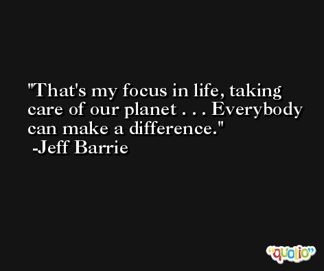 That's my focus in life, taking care of our planet . . . Everybody can make a difference. -Jeff Barrie