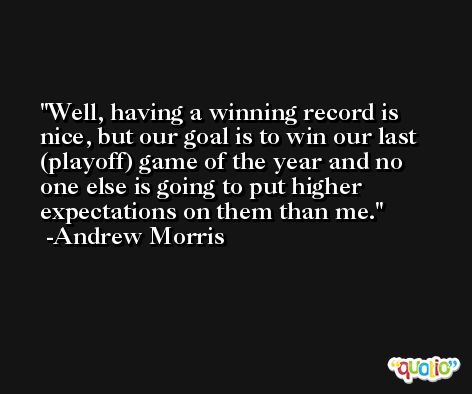 Well, having a winning record is nice, but our goal is to win our last (playoff) game of the year and no one else is going to put higher expectations on them than me. -Andrew Morris