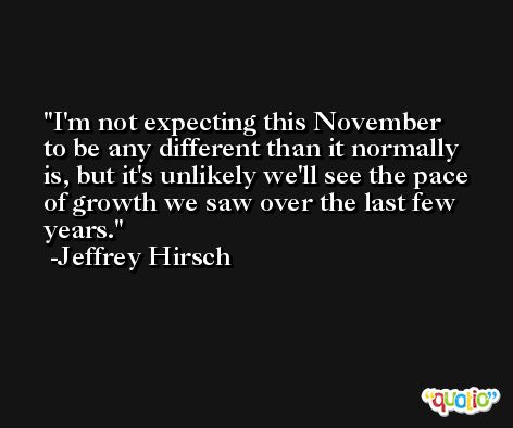 I'm not expecting this November to be any different than it normally is, but it's unlikely we'll see the pace of growth we saw over the last few years. -Jeffrey Hirsch