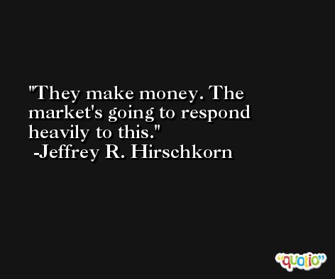 They make money. The market's going to respond heavily to this. -Jeffrey R. Hirschkorn