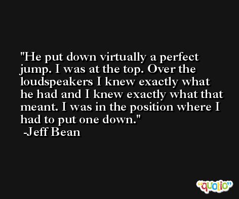 He put down virtually a perfect jump. I was at the top. Over the loudspeakers I knew exactly what he had and I knew exactly what that meant. I was in the position where I had to put one down. -Jeff Bean