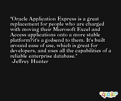 Oracle Application Express is a great replacement for people who are charged with moving their Microsoft Excel and Access applications onto a more stable platform?it's a godsend to them. It's built around ease of use, which is great for developers, and uses all the capabilities of a reliable enterprise database. -Jeffrey Hunter