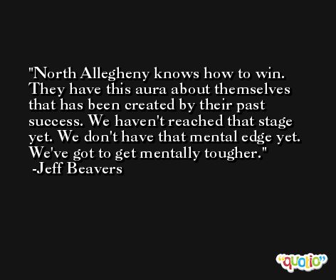 North Allegheny knows how to win. They have this aura about themselves that has been created by their past success. We haven't reached that stage yet. We don't have that mental edge yet. We've got to get mentally tougher. -Jeff Beavers