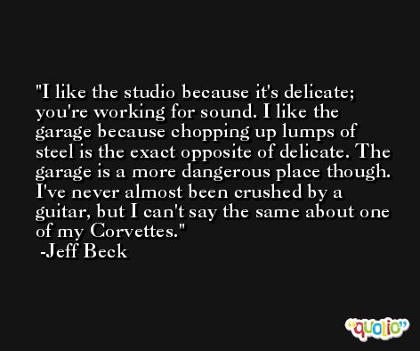 I like the studio because it's delicate; you're working for sound. I like the garage because chopping up lumps of steel is the exact opposite of delicate. The garage is a more dangerous place though. I've never almost been crushed by a guitar, but I can't say the same about one of my Corvettes. -Jeff Beck