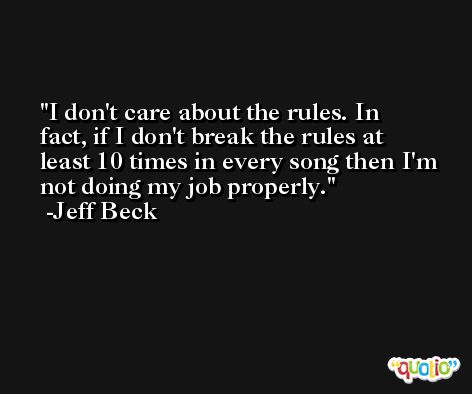 I don't care about the rules. In fact, if I don't break the rules at least 10 times in every song then I'm not doing my job properly. -Jeff Beck