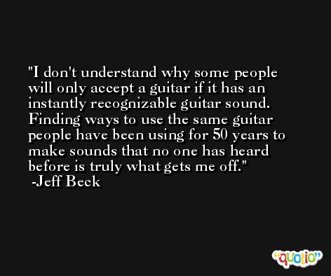 I don't understand why some people will only accept a guitar if it has an instantly recognizable guitar sound. Finding ways to use the same guitar people have been using for 50 years to make sounds that no one has heard before is truly what gets me off. -Jeff Beck