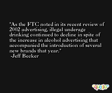 As the FTC noted in its recent review of 2002 advertising, illegal underage drinking continued to decline in spite of the increase in alcohol advertising that accompanied the introduction of several new brands that year. -Jeff Becker
