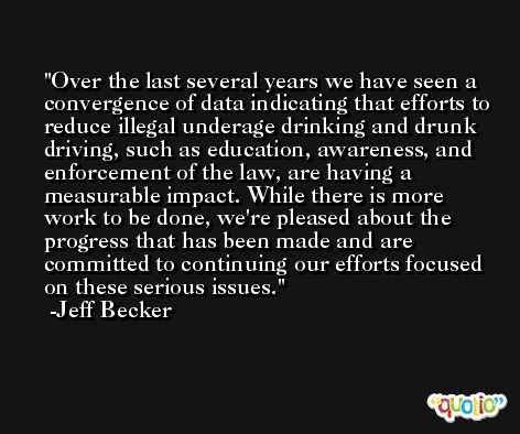 Over the last several years we have seen a convergence of data indicating that efforts to reduce illegal underage drinking and drunk driving, such as education, awareness, and enforcement of the law, are having a measurable impact. While there is more work to be done, we're pleased about the progress that has been made and are committed to continuing our efforts focused on these serious issues. -Jeff Becker