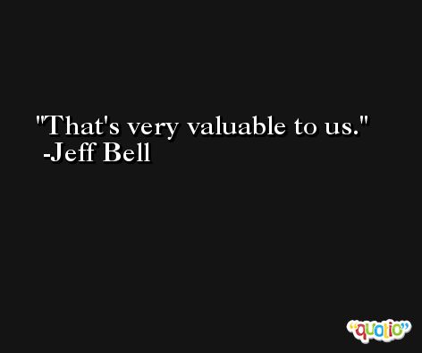 That's very valuable to us. -Jeff Bell